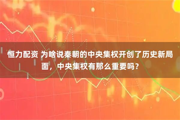 恒力配资 为啥说秦朝的中央集权开创了历史新局面，中央集权有那么重要吗？