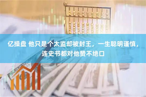 亿操盘 他只是个太监却被封王，一生聪明谨慎，连史书都对他赞不绝口