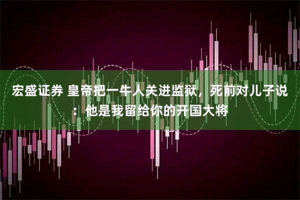 宏盛证券 皇帝把一牛人关进监狱，死前对儿子说：他是我留给你的开国大将
