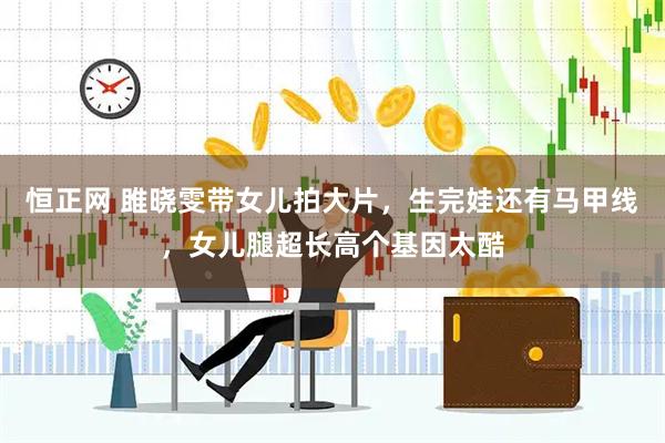 恒正网 雎晓雯带女儿拍大片，生完娃还有马甲线，女儿腿超长高个基因太酷