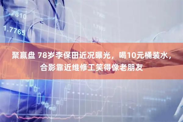 聚赢盘 78岁李保田近况曝光，喝10元桶装水，合影靠近维修工笑得像老朋友