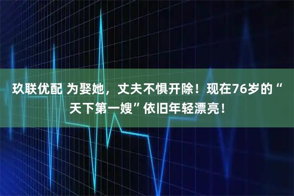玖联优配 为娶她，丈夫不惧开除！现在76岁的“天下第一嫂”依旧年轻漂亮！