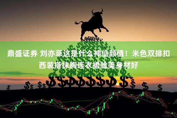 鼎盛证券 刘亦菲这是什么神仙颜值！米色双排扣西装搭抹胸连衣裙脸美身材好