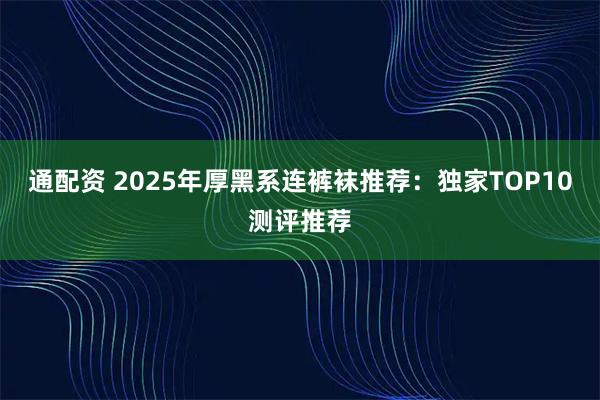 通配资 2025年厚黑系连裤袜推荐：独家TOP10测评推荐