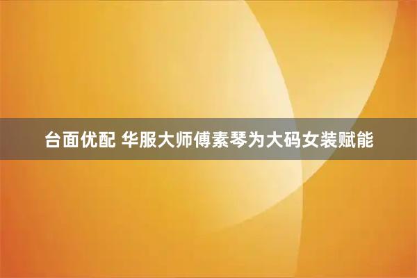 台面优配 华服大师傅素琴为大码女装赋能