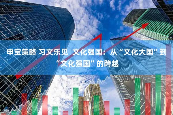 申宝策略 习文乐见  文化强国：从“文化大国”到“文化强国”的跨越