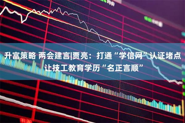 升富策略 两会建言|贾亮：打通“学信网”认证堵点 让技工教育学历“名正言顺”