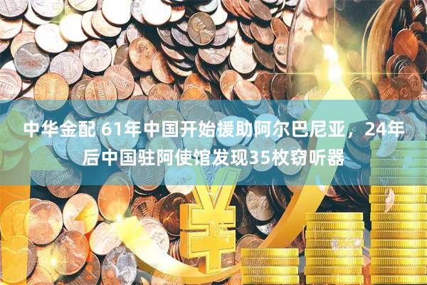 中华金配 61年中国开始援助阿尔巴尼亚，24年后中国驻阿使馆发现35枚窃听器