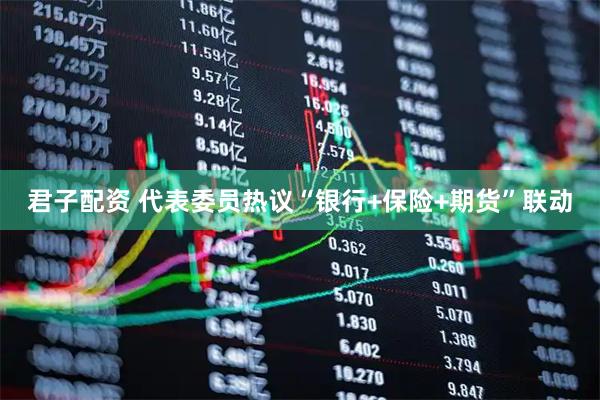 君子配资 代表委员热议“银行+保险+期货”联动