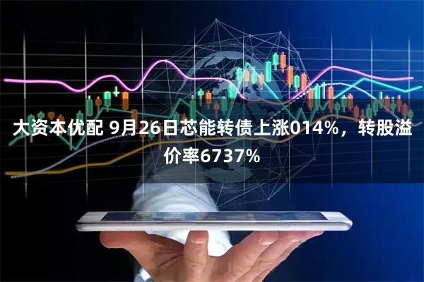 大资本优配 9月26日芯能转债上涨014%，转股溢价率6737%