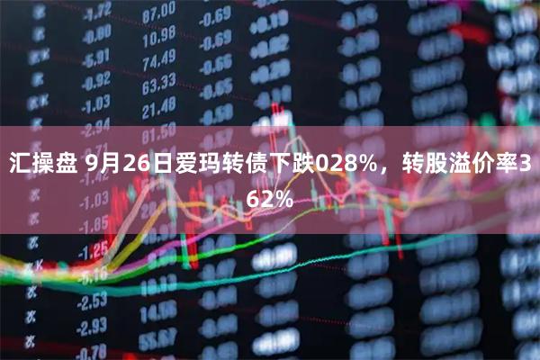 汇操盘 9月26日爱玛转债下跌028%，转股溢价率362%