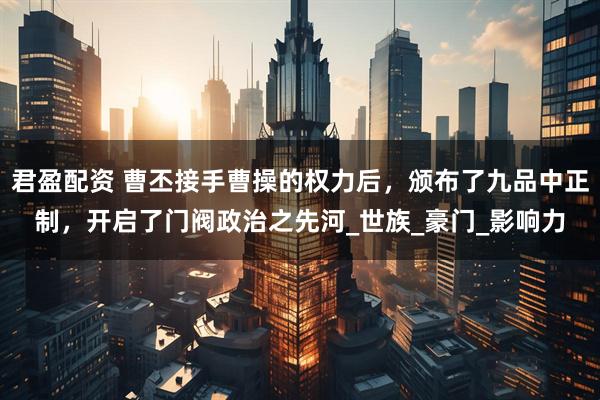 君盈配资 曹丕接手曹操的权力后，颁布了九品中正制，开启了门阀政治之先河_世族_豪门_影响力