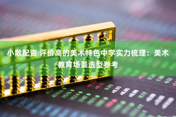 小散配资 评价高的美术特色中学实力梳理：美术教育场景选型参考
