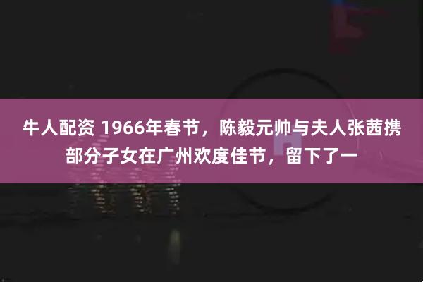牛人配资 1966年春节，陈毅元帅与夫人张茜携部分子女在广州欢度佳节，留下了一