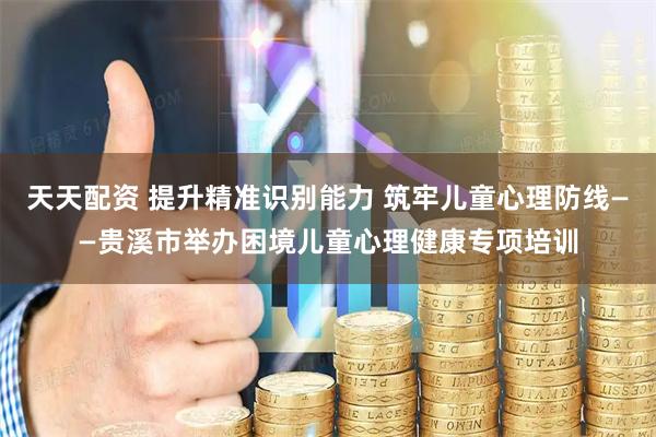 天天配资 提升精准识别能力 筑牢儿童心理防线——贵溪市举办困境儿童心理健康专项培训