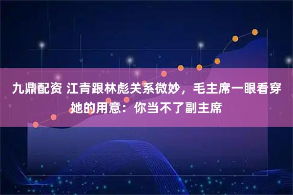 九鼎配资 江青跟林彪关系微妙，毛主席一眼看穿她的用意：你当不了副主席