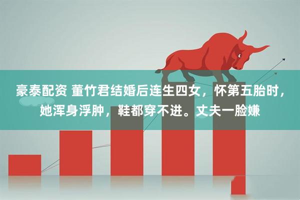 豪泰配资 董竹君结婚后连生四女，怀第五胎时，她浑身浮肿，鞋都穿不进。丈夫一脸嫌