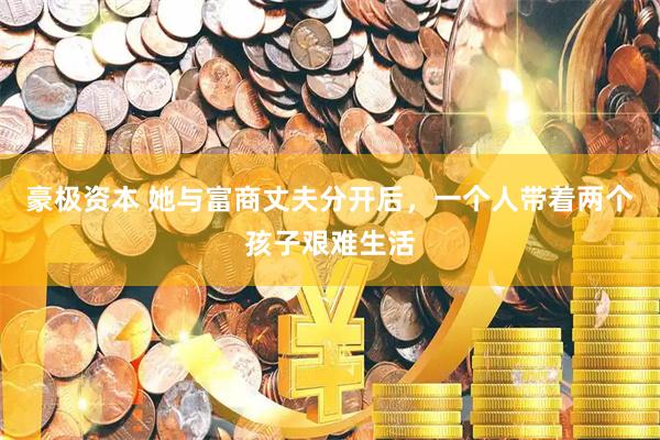 豪极资本 她与富商丈夫分开后，一个人带着两个孩子艰难生活