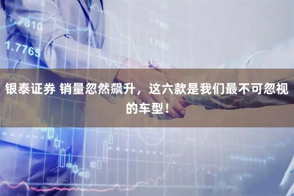 银泰证券 销量忽然飙升，这六款是我们最不可忽视的车型！