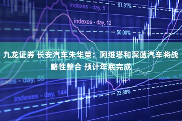 九龙证券 长安汽车朱华荣：阿维塔和深蓝汽车将战略性整合 预计年底完成