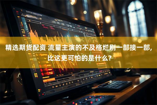 精选期货配资 流量主演的不及格烂剧一部接一部, 比这更可怕的是什么?