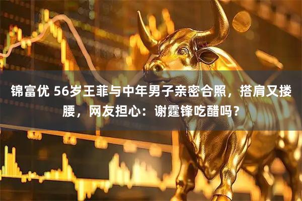锦富优 56岁王菲与中年男子亲密合照，搭肩又搂腰，网友担心：谢霆锋吃醋吗？