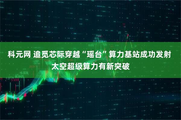 科元网 追觅芯际穿越“瑶台”算力基站成功发射 太空超级算力有新突破