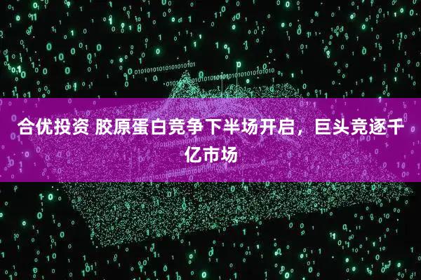 合优投资 胶原蛋白竞争下半场开启，巨头竞逐千亿市场
