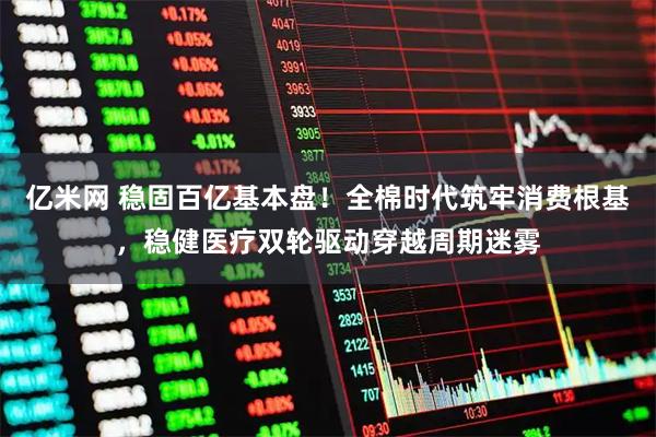 亿米网 稳固百亿基本盘！全棉时代筑牢消费根基，稳健医疗双轮驱动穿越周期迷雾