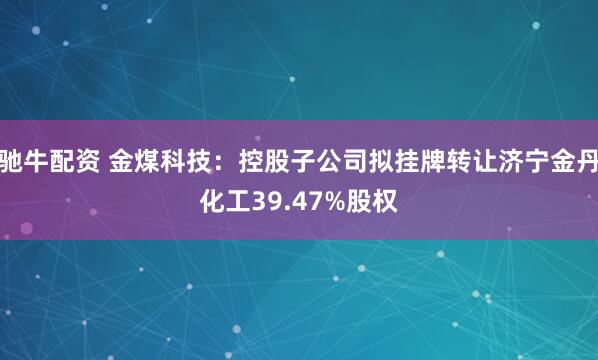 驰牛配资 金煤科技：控股子公司拟挂牌转让济宁金丹化工39.47%股权