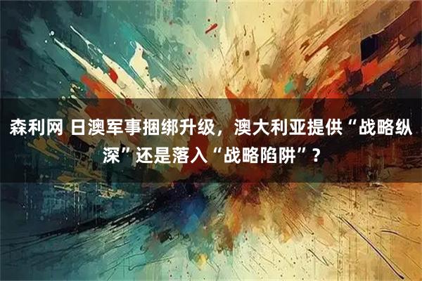 森利网 日澳军事捆绑升级，澳大利亚提供“战略纵深”还是落入“战略陷阱”？